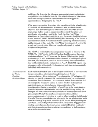 Testing Students with Disabilities North Carolina Testing Program
Published August 2019
26
guidelines. To determine the allowable accommodations according to the
test publisher, the National Center for Education Statistics (NCES), contact
the school testing coordinator for the most recent list of approved
accommodations designated by the NAEP.
If the team or committee determines after consulting with the school testing
coordinator that a student cannot access the NAEP, a student may be
excluded from participating in the administration of the NAEP. Before
excluding a student based on an accommodation need, the school test
coordinator is to send an e-mail to the North Carolina NAEP State
Coordinator at Andrea.Faulkner@dpi.nc.gov. The e-mail should include the
school name and contact information along with a summary of the student’s
accommodation needs. Confidential student-identifying information should
not be included in the e-mail. The NAEP State Coordinator will review the
e-mail and respond with a follow-up e-mail or phone call to include
comprehensive guidance.
The NCDPI is committed to including as many students as possible in the
NAEP. The NAEP results for North Carolina should represent the entire
student population. The IEP team and the Section 504 committee should
consider ways to offer accommodations for students to enable participation
in NAEP, and every effort should be made to identify an accommodation
that will facilitate students’ participation in NAEP. The NAEP reports only
showcase results at the state level; there are no high-stake consequences for
individual students or schools.
Accommodations
for North
Carolina-
Developed Tests
Each member of the IEP team or Section 504 committee is to have access to
the accommodation information located in Section E: Testing
Accommodations—Descriptions and Procedures at the IEP or Section 504
meeting, so specific procedures for a test administration can be discussed,
determined, and documented. The IEP team or Section 504 committee is to
discuss specific procedures located in Section E before making a final
decision to avoid any anomalies and misadministrations. The
team/committee has the responsibility of specifying, to the greatest degree
possible, how the accommodations are to be provided during testing. For
example, the team/committee is to address (a) the number of sessions when
providing the Multiple Testing Sessions accommodation, (b) the
approximate amount of extra time to be given when providing the Scheduled
Extended Time accommodation, and (c) whether the test administrator reads
aloud all words or only words requested by the student when providing the
Test Read Aloud (in English) accommodation for tests that do not measure
reading comprehension. Section E should guide the LEA test coordinator
and the test administrator in providing accommodations to students during
the actual test administration.
 