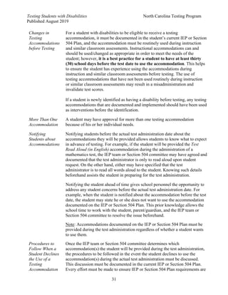 Testing Students with Disabilities North Carolina Testing Program
Published August 2019
31
Changes in
Testing
Accommodations
before Testing
For a student with disabilities to be eligible to receive a testing
accommodation, it must be documented in the student’s current IEP or Section
504 Plan, and the accommodation must be routinely used during instruction
and similar classroom assessments. Instructional accommodations can and
should be used/changed as appropriate in order to meet the needs of the
student; however, it is a best practice for a student to have at least thirty
(30) school days before the test date to use the accommodation. This helps
to ensure the student has experience using the accommodations during
instruction and similar classroom assessments before testing. The use of
testing accommodations that have not been used routinely during instruction
or similar classroom assessments may result in a misadministration and
invalidate test scores.
If a student is newly identified as having a disability before testing, any testing
accommodations that are documented and implemented should have been used
as interventions before the identification.
More Than One
Accommodation
A student may have approval for more than one testing accommodation
because of his or her individual needs.
Notifying
Students about
Accommodations
Notifying students before the actual test administration date about the
accommodations they will be provided allows students to know what to expect
in advance of testing. For example, if the student will be provided the Test
Read Aloud (in English) accommodation during the administration of a
mathematics test, the IEP team or Section 504 committee may have agreed and
documented that the test administrator is only to read aloud upon student
request. On the other hand, either may have specified that the test
administrator is to read all words aloud to the student. Knowing such details
beforehand assists the student in preparing for the test administration.
Notifying the student ahead of time gives school personnel the opportunity to
address any student concerns before the actual test administration date. For
example, when the student is notified about the accommodation before the test
date, the student may state he or she does not want to use the accommodation
documented on the IEP or Section 504 Plan. This prior knowledge allows the
school time to work with the student, parent/guardian, and the IEP team or
Section 504 committee to resolve the issue beforehand.
Note: Accommodations documented on the IEP or Section 504 Plan must be
provided during the test administration regardless of whether a student wants
to use them.
Procedures to
Follow When a
Student Declines
the Use of a
Testing
Accommodation
Once the IEP team or Section 504 committee determines which
accommodation(s) the student will be provided during the test administration,
the procedures to be followed in the event the student declines to use the
accommodation(s) during the actual test administration must be discussed.
This discussion must be documented in the current IEP or Section 504 Plan.
Every effort must be made to ensure IEP or Section 504 Plan requirements are
 
