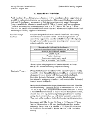 Testing Students with Disabilities North Carolina Testing Program
Published August 2019
35
D. Accessibility Framework
North Carolina’s Accessibility Framework consists of three tiers of accessibility supports that are
available to students in instructional and testing situations. The Accessibility Framework includes
Universal Design Features (components of the test construct to promote access), Designated
Features (available for all students regardless of IEP, 504, or EL status), and Accommodations
(available only to students with a documented need in an IEP, Section 504 Plan, or EL Plan).
Educators and specialized teams should utilize this framework when considering both instructional
and testing accessibility supports for all students.
Universal Design
Features
Designated Features
Universal design features are available to all students for accessing
instructional or assessment content. Universal design features are
accessibility supports that are either embedded and provided digitally
through instructional or assessment technology or are nonembedded
and provided at the local level.
North Carolina Universal Design Features
Calculator (assessments requiring calculator use only)
Breaks at predetermined intervals
Scratch paper
Pencils with erasers
Graph paper (mathematics tests)
Tests written using Plain English*
*Plain English is language selected with an emphasis on clarity,
brevity, and avoidance of overly complex vocabulary.
Designated features are those features that are available for use by any
student for whom the need has been indicated by an educator (or a team
of educators) who is familiar with the student’s individual needs.
Embedded designated features are provided digitally through
instructional or assessment technology, while nonembedded designated
features are provided locally.
Designated features must be assigned to a student by trained educators
and/or teams using a consistent process as determined at the local level.
The use of any of these designated features can be considered as part of
a standard test administration. In order to be used during an assessment,
students must have experience using the designated features routinely
during classroom instruction and with similar classroom assessments.
They must not be introduced for the first time during state assessments.
For students with IEPs, Section 504 Plans, or EL Plans, the IEP team,
Section 504 committee, or EL team should make decisions on what
designated features need to be provided. All designated features must
be identified in the current IEP, Section 504 Plan, or EL Plan before
test day.
 