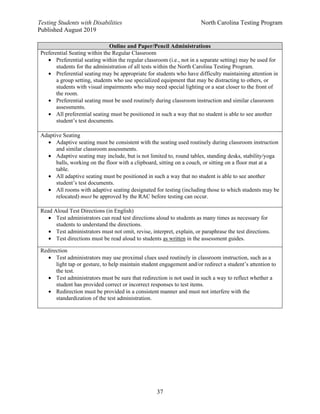 Testing Students with Disabilities North Carolina Testing Program
Published August 2019
37
Online and Paper/Pencil Administrations
Preferential Seating within the Regular Classroom
• Preferential seating within the regular classroom (i.e., not in a separate setting) may be used for
students for the administration of all tests within the North Carolina Testing Program.
• Preferential seating may be appropriate for students who have difficulty maintaining attention in
a group setting, students who use specialized equipment that may be distracting to others, or
students with visual impairments who may need special lighting or a seat closer to the front of
the room.
• Preferential seating must be used routinely during classroom instruction and similar classroom
assessments.
• All preferential seating must be positioned in such a way that no student is able to see another
student’s test documents.
Adaptive Seating
• Adaptive seating must be consistent with the seating used routinely during classroom instruction
and similar classroom assessments.
• Adaptive seating may include, but is not limited to, round tables, standing desks, stability/yoga
balls, working on the floor with a clipboard, sitting on a couch, or sitting on a floor mat at a
table.
• All adaptive seating must be positioned in such a way that no student is able to see another
student’s test documents.
• All rooms with adaptive seating designated for testing (including those to which students may be
relocated) must be approved by the RAC before testing can occur.
Read Aloud Test Directions (in English)
• Test administrators can read test directions aloud to students as many times as necessary for
students to understand the directions.
• Test administrators must not omit, revise, interpret, explain, or paraphrase the test directions.
• Test directions must be read aloud to students as written in the assessment guides.
Redirection
• Test administrators may use proximal clues used routinely in classroom instruction, such as a
light tap or gesture, to help maintain student engagement and/or redirect a student’s attention to
the test.
• Test administrators must be sure that redirection is not used in such a way to reflect whether a
student has provided correct or incorrect responses to test items.
• Redirection must be provided in a consistent manner and must not interfere with the
standardization of the test administration.
 