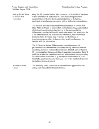 Testing Students with Disabilities North Carolina Testing Program
Published August 2019
40
Role of the IEP Team
or Section 504
Committee
Only the IEP team or Section 504 committee can determine if a student
with a disability will participate in a state-mandated general test
administration with or without accommodations, or if eligible,
participate in an alternate assessment with or without accommodations.
The decision must be documented in the current IEP or Section 504
Plan. At the IEP team or Section 504 committee meeting, each member
of the team/committee is to have access to the accommodation
information contained within this publication so specific procedures for
a test administration can be discussed, determined, and documented.
Portions of this document may be copied and distributed to
team/committee members before meetings so all members may be
familiar with the information.
The IEP team or Section 504 committee must discuss specific
procedures for accommodation use before making a final decision to
avoid any anomalies and misadministrations. The IEP team or Section
504 committee has the responsibility of specifying information that will
guide the school test coordinator and test administrator when providing
accommodations to students (e.g., the approximate amount of extra
time to be given in Scheduled Extended Time or the number of sessions
in Multiple Testing Sessions).
Accommodations
Tables
The following tables contain the accommodations approved for use
during state-mandated test administrations.
 
