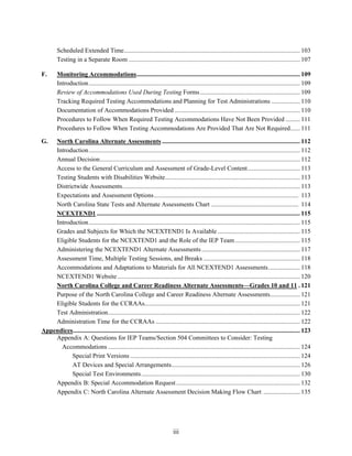 iii
Scheduled Extended Time............................................................................................................... 103
Testing in a Separate Room ............................................................................................................ 107
F. Monitoring Accommodations....................................................................................................... 109
Introduction..................................................................................................................................... 109
Review of Accommodations Used During Testing Forms............................................................... 109
Tracking Required Testing Accommodations and Planning for Test Administrations .................. 110
Documentation of Accommodations Provided ............................................................................... 110
Procedures to Follow When Required Testing Accommodations Have Not Been Provided ......... 111
Procedures to Follow When Testing Accommodations Are Provided That Are Not Required...... 111
G. North Carolina Alternate Assessments ....................................................................................... 112
Introduction..................................................................................................................................... 112
Annual Decision.............................................................................................................................. 112
Access to the General Curriculum and Assessment of Grade-Level Content................................. 113
Testing Students with Disabilities Website..................................................................................... 113
Districtwide Assessments................................................................................................................ 113
Expectations and Assessment Options........................................................................................... 113
North Carolina State Tests and Alternate Assessments Chart ....................................................... 114
NCEXTEND1 ................................................................................................................................ 115
Introduction..................................................................................................................................... 115
Grades and Subjects for Which the NCEXTEND1 Is Available .................................................... 115
Eligible Students for the NCEXTEND1 and the Role of the IEP Team......................................... 115
Administering the NCEXTEND1 Alternate Assessments.............................................................. 117
Assessment Time, Multiple Testing Sessions, and Breaks ............................................................. 118
Accommodations and Adaptations to Materials for All NCEXTEND1 Assessments.................... 118
NCEXTEND1 Website ................................................................................................................... 120
North Carolina College and Career Readiness Alternate Assessments—Grades 10 and 11 . 121
Purpose of the North Carolina College and Career Readiness Alternate Assessments................... 121
Eligible Students for the CCRAAs.................................................................................................. 121
Test Administration......................................................................................................................... 122
Administration Time for the CCRAAs ........................................................................................... 122
Appendices............................................................................................................................................... 123
Appendix A: Questions for IEP Teams/Section 504 Committees to Consider: Testing
Accommodations ......................................................................................................................... 124
Special Print Versions ........................................................................................................... 124
AT Devices and Special Arrangements................................................................................. 126
Special Test Environments.................................................................................................... 130
Appendix B: Special Accommodation Request.............................................................................. 132
Appendix C: North Carolina Alternate Assessment Decision Making Flow Chart ....................... 135
 