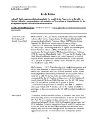 Testing Students with Disabilities North Carolina Testing Program
Published August 2019
51
Braille Edition
A Braille Edition accommodation is available for specific tests. Please refer to the tables in
Section E (Testing Accommodations—Descriptions and Procedures) of this publication for the
tests permitting the Braille Edition accommodation.
North Carolina Online Tests: The Braille Edition is not an applicable accommodation for online
assessments.
Transition to the
Unified English
Braille Code (UEB)
Description
On November 2, 2012, the Braille Authority of North America (BANA)
voted to adopt Unified English Braille (UEB) as an official code to
replace the English Braille American Edition (EBAE) in the United
States (U.S.). The formal motion approved reads as follows:
“Therefore, it is moved that the Braille Authority of North America
(BANA) adopts Unified English Braille to replace the current English
Braille American Edition (EBAE) in the United States while
maintaining the Nemeth Code for Mathematics and Science Notation,
1972 Revision; the Music Braille Code, 1997; and the IPA Braille Code,
2008. The official braille codes for the United States will be Unified
English Braille; Nemeth Code for Mathematics and Science Notation,
1972 Revision and published updates; Music Braille Code, 1997; and
The IPA Braille Code, 2008.”
On September 11, 2015, North Carolina held a stakeholder meeting, and
the decision was made to transition to UEB in totality, which includes
braille code for literary, math, and technical materials. North Carolina
has been gradually transitioning instructional and assessment-related
materials to UEB for literary, math, and technical materials (see
Appendix G for the NC Timeline for Transition to the Unified English
Braille Code (UEB). In the 2019–20 school year, the full UEB literary
and UEB math will be available for all grades. A Special
Accommodation Request must be submitted for EBAE or UEB with
embedded Nemeth text. A rationale for why the student is not able to
participate in the assessment using the full UEB must be included in the
request.
Assessment materials must be available in the braille code that is used
most efficiently by each test taker as indicated on his/her IEP or Section
504 Plan. All accommodations data management systems have
distinctions between UEB and EBAE braille codes, literary codes, and
UEB, including Technical Materials or Nemeth with UEB math/science
codes. IEP teams and Section 504 committees must determine at the
meeting what braille code is appropriate for the student and select the
appropriate type in the accommodations data management system.
 