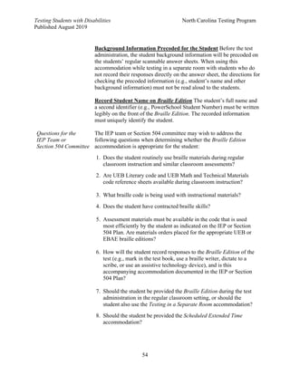 Testing Students with Disabilities North Carolina Testing Program
Published August 2019
54
Background Information Precoded for the Student Before the test
administration, the student background information will be precoded on
the students’ regular scannable answer sheets. When using this
accommodation while testing in a separate room with students who do
not record their responses directly on the answer sheet, the directions for
checking the precoded information (e.g., student’s name and other
background information) must not be read aloud to the students.
Record Student Name on Braille Edition The student’s full name and
a second identifier (e.g., PowerSchool Student Number) must be written
legibly on the front of the Braille Edition. The recorded information
must uniquely identify the student.
Questions for the
IEP Team or
Section 504 Committee
The IEP team or Section 504 committee may wish to address the
following questions when determining whether the Braille Edition
accommodation is appropriate for the student:
1. Does the student routinely use braille materials during regular
classroom instruction and similar classroom assessments?
2. Are UEB Literary code and UEB Math and Technical Materials
code reference sheets available during classroom instruction?
3. What braille code is being used with instructional materials?
4. Does the student have contracted braille skills?
5. Assessment materials must be available in the code that is used
most efficiently by the student as indicated on the IEP or Section
504 Plan. Are materials orders placed for the appropriate UEB or
EBAE braille editions?
6. How will the student record responses to the Braille Edition of the
test (e.g., mark in the test book, use a braille writer, dictate to a
scribe, or use an assistive technology device), and is this
accompanying accommodation documented in the IEP or Section
504 Plan?
7. Should the student be provided the Braille Edition during the test
administration in the regular classroom setting, or should the
student also use the Testing in a Separate Room accommodation?
8. Should the student be provided the Scheduled Extended Time
accommodation?
 