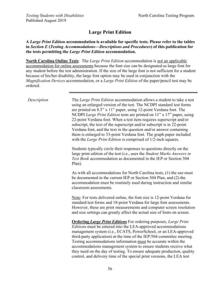 Testing Students with Disabilities North Carolina Testing Program
Published August 2019
56
Large Print Edition
A Large Print Edition accommodation is available for specific tests. Please refer to the tables
in Section E (Testing Accommodations—Descriptions and Procedures) of this publication for
the tests permitting the Large Print Edition accommodation.
North Carolina Online Tests: The Large Print Edition accommodation is not an applicable
accommodation for online assessments because the font size can be designated as large font for
any student before the test administration. If the size of the large font is not sufficient for a student
because of his/her disability, the large font option may be used in conjunction with the
Magnification Devices accommodation, or a Large Print Edition of the paper/pencil test may be
ordered.
Description The Large Print Edition accommodation allows a student to take a test
using an enlarged version of the test. The NCDPI standard test forms
are printed on 8.5” x 11” paper, using 12-point Verdana font. The
NCDPI Large Print Edition tests are printed on 11” x 17” paper, using
22-point Verdana font. When a test item requires superscript and/or
subscript, the text of the superscript and/or subscript is in 22-point
Verdana font, and the text in the question and/or answer containing
them is enlarged to 33-point Verdana font. The graph paper included
with the Large Print Edition is comprised of 1/2-inch squares.
Students typically circle their responses to questions directly on the
large print edition of the test (i.e., uses the Student Marks Answers in
Test Book accommodation as documented in the IEP or Section 504
Plan).
As with all accommodations for North Carolina tests, (1) the use must
be documented in the current IEP or Section 504 Plan, and (2) the
accommodation must be routinely used during instruction and similar
classroom assessments.
Note: For tests delivered online, the font size is 12-point Verdana for
standard test forms and 18-point Verdana for large font assessments.
However, these are print measurements and computer screen resolution
and size settings can greatly affect the actual size of fonts on screen.
Ordering Large Print Editions For ordering purposes, Large Print
Editions must be entered into the LEA-approved accommodations
management system (i.e., ECATS, PowerSchool, or an LEA-approved
third-party application) at the time of the IEP/504 committee meeting.
Testing accommodations information must be accurate within the
accommodations management system to ensure students receive what
they need on the day of testing. To ensure adequate production, quality
control, and delivery time of the special print versions, the LEA test
 