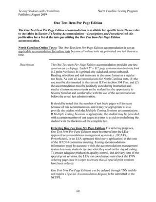 Testing Students with Disabilities North Carolina Testing Program
Published August 2019
60
One Test Item Per Page Edition
The One Test Item Per Page Edition accommodation is available for specific tests. Please refer
to the tables in Section E (Testing Accommodations—Descriptions and Procedures) of this
publication for a list of the tests permitting the One Test Item Per Page Edition
accommodation.
North Carolina Online Tests: The One Test Item Per Page Edition accommodation is not an
applicable accommodation for online tests because all online tests are presented one test item at a
time.
Description The One Test Item Per Page Edition accommodation provides one test
question on each page. Each 8.5" x 11" page contains standard-size font
(12-point Verdana). It is printed one-sided and comes unbound.
Reading selections and test items are in the same format as a regular
test book. As with all accommodations for North Carolina tests, (1) the
use must be documented in the current IEP or Section 504 Plan, and (2)
the accommodation must be routinely used during instruction and
similar classroom assessments so the student has the opportunity to
become familiar and comfortable with the use of the accommodation
before the actual test administration.
It should be noted that the number of test book pages will increase
because of this accommodation, and it may be appropriate to also
provide the student with the Multiple Testing Sessions accommodation.
If Multiple Testing Sessions is appropriate, the student may be provided
with a certain number of test pages at a time to avoid overwhelming the
student with the thickness of the complete test.
Ordering One Test Item Per Page Editions For ordering purposes,
One Test Item Per Page Editions must be entered into the LEA-
approved accommodations management system (i.e., ECATS,
PowerSchool, or an LEA-approved third-party application) at the time
of the IEP/504 committee meeting. Testing accommodations
information must be accurate within the accommodations management
system to ensure students receive what they need on the day of testing.
To ensure adequate production, quality control, and delivery time of the
special print versions, the LEA test coordinator must check the TNN
ordering page once it is open to ensure that all special print versions
have been ordered.
One Test Item Per Page Editions can be ordered through TNN and do
not require a Special Accommodation Request to be submitted to the
NCDPI.
 