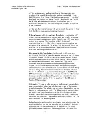 Testing Students with Disabilities North Carolina Testing Program
Published August 2019
68
AT device that reads a reading test aloud to the student, the test
results will be invalid. North Carolina reading tests include (1) the
BOG3 Reading Test; (2) the EOG Reading assessments; (3) the EOC
English II assessment; and (4) the English I, English III, and English
IV NCFEs. AT devices that read tests aloud include speech
synthesizer/screen-reader software and optical character recognition
(OCR)/scanners.
AT devices that read tests aloud will not invalidate the results of state
tests that do not measure reading comprehension.
Using a Scanner with Secure State Tests In the event that the LEA
wishes to use a scanner to scan a secure state test in order to provide
an accommodation to a student with a disability, the LEA must send a
written request to the Director of the NCDPI Division of
Accountability Services. The written request must address how test
security will be maintained. The NCDPI will determine if the secure
state test can be scanned and address copyrighted material that the
state does not have permission to scan.
Electronic Braille Note Takers An electronic braille note taker
performs the functions of a word processor, note taker, and calculator.
All input is through a braille keyboard, and output is either through
synthesized speech or a refreshable braille display. Usually, there is
not a monitor associated with these note takers. They can be
connected with printers or braille embossers to produce written
output. The calculator of these note takers may be used during the
administration of state tests that allow calculator use; however, if they
are used during the administration of a state test that does not allow
the use of calculators (e.g., calculator inactive part of the EOG and
EOC mathematics tests), the test results are invalid. The calculator on
these devices often can be disabled, so the test administrator must
ensure the student uses the device as specified by the IEP team or
Section 504 committee.
Calculators To receive valid test scores, students may use calculators
as accommodations only when calculator use is part of the standard
test administration. The policies and procedures for calculator use are
located in each assessment guide. The following information reflects
the policies and procedures in place at the time of this publication;
however, as curricula and technology change, the policy concerning
calculator use with North Carolina tests will be reevaluated. The LEA
test coordinator can present updates.
Before beginning and immediately following a test administration that
requires calculator use, the test administrator or principal’s designee
must clear the calculator memory and all applications (including
preloaded) from all calculators, including personal calculators that
 