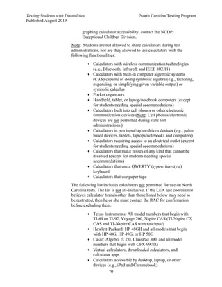 Testing Students with Disabilities North Carolina Testing Program
Published August 2019
70
graphing calculator accessibility, contact the NCDPI
Exceptional Children Division.
Note: Students are not allowed to share calculators during test
administrations, nor are they allowed to use calculators with the
following functionalities:
• Calculators with wireless communication technologies
(e.g., Bluetooth, Infrared, and IEEE 802.11)
• Calculators with built-in computer algebraic systems
(CAS) capable of doing symbolic algebra (e.g., factoring,
expanding, or simplifying given variable output) or
symbolic calculus
• Pocket organizers
• Handheld, tablet, or laptop/notebook computers (except
for students needing special accommodations)
• Calculators built into cell phones or other electronic
communication devices (Note: Cell phones/electronic
devices are not permitted during state test
administrations.)
• Calculators in pen input/stylus-driven devices (e.g., palm-
based devices, tablets, laptops/notebooks and computers)
• Calculators requiring access to an electrical outlet (except
for students needing special accommodations)
• Calculators that make noises of any kind that cannot be
disabled (except for students needing special
accommodations)
• Calculators that use a QWERTY (typewriter-style)
keyboard
• Calculators that use paper tape
The following list includes calculators not permitted for use on North
Carolina tests. The list is not all-inclusive. If the LEA test coordinator
believes calculator brands other than those listed below may need to
be restricted, then he or she must contact the RAC for confirmation
before excluding them.
• Texas Instruments: All model numbers that begin with
TI-89 or TI-92, Voyage 200, Nspire CAS (TI-Nspire CX
CAS and TI-Nspire CAS with touchpad)
• Hewlett-Packard: HP 48GII and all models that begin
with HP 40G, HP 49G, or HP 50G
• Casio: Algebra fx 2.0, ClassPad 300, and all model
numbers that begin with CFX-9970G
• Virtual calculators, downloaded calculators, and
calculator apps
• Calculators accessible by desktop, laptop, or other
devices (e.g., iPad and Chromebook)
 