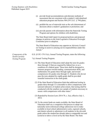 Testing Students with Disabilities North Carolina Testing Program
Published August 2019
2
(i) provide broad accommodations and alternate methods of
assessment that are consistent with a student’s individualized
education program and Section 504 (29 U.S.C. § 794) plans;
(ii) prohibit the use of statewide tests as the sole determinant of
decisions about a student’s graduation or promotion; and
(iii) provide parents with information about the Statewide Testing
Program and options for children with disabilities.
The State Board shall report its proposed policies and proposed
changes in policies to the Joint Legislative Education Oversight
Committee prior to adoption.
The State Board of Education may appoint an Advisory Council
on Testing to assist in carrying out its responsibilities under this
Article.”
Components of the
North Carolina
Testing Program
G.S. §115C-174.11(c), Annual Testing Program, states the following:
“(c) Annual Testing Program.
(1) The State Board of Education shall adopt the tests for grades
three through 12 that are required by federal law or as a
condition of a federal grant. These tests shall be designed to
measure progress toward reading, communication skills, and
mathematics for grades three through eight, and toward
competencies for grades nine through 12. Students who do not
pass the tests adopted for eighth grade shall be provided
remedial instruction in the ninth grade.
(2) If the State Board of Education finds that additional testing in
grades three through 12 is desirable to allow comparisons with
national indicators of student achievement, that testing shall be
conducted with the smallest size sample of students necessary to
assure valid comparisons with other states.”
(3) Repealed by Session Laws 2014-78, s. 3(a), effective July 1,
2014.
(4) To the extent funds are made available, the State Board of
Education shall use a competitive bid process to adopt one
nationally norm-referenced college admissions test to make
available to local school administrative units, regional schools,
and charter schools to administer to all students in the eleventh
grade unless the student has already taken a comparable test and
scored at or above a level set by the State Board. The State
 