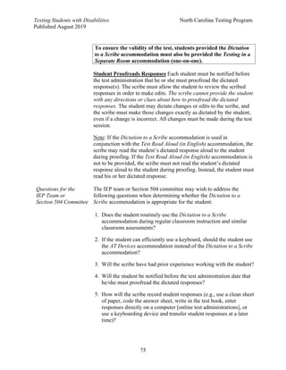 Testing Students with Disabilities North Carolina Testing Program
Published August 2019
75
To ensure the validity of the test, students provided the Dictation
to a Scribe accommodation must also be provided the Testing in a
Separate Room accommodation (one-on-one).
Student Proofreads Responses Each student must be notified before
the test administration that he or she must proofread the dictated
response(s). The scribe must allow the student to review the scribed
responses in order to make edits. The scribe cannot provide the student
with any directions or clues about how to proofread the dictated
responses. The student may dictate changes or edits to the scribe, and
the scribe must make those changes exactly as dictated by the student,
even if a change is incorrect. All changes must be made during the test
session.
Note: If the Dictation to a Scribe accommodation is used in
conjunction with the Test Read Aloud (in English) accommodation, the
scribe may read the student’s dictated response aloud to the student
during proofing. If the Test Read Aloud (in English) accommodation is
not to be provided, the scribe must not read the student’s dictated
response aloud to the student during proofing. Instead, the student must
read his or her dictated response.
Questions for the
IEP Team or
Section 504 Committee
The IEP team or Section 504 committee may wish to address the
following questions when determining whether the Dictation to a
Scribe accommodation is appropriate for the student:
1. Does the student routinely use the Dictation to a Scribe
accommodation during regular classroom instruction and similar
classroom assessments?
2. If the student can efficiently use a keyboard, should the student use
the AT Devices accommodation instead of the Dictation to a Scribe
accommodation?
3. Will the scribe have had prior experience working with the student?
4. Will the student be notified before the test administration date that
he/she must proofread the dictated responses?
5. How will the scribe record student responses (e.g., use a clean sheet
of paper, code the answer sheet, write in the test book, enter
responses directly on a computer [online test administrations], or
use a keyboarding device and transfer student responses at a later
time)?
 