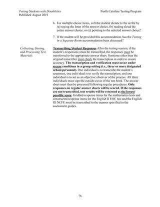 Testing Students with Disabilities North Carolina Testing Program
Published August 2019
76
6. For multiple-choice items, will the student dictate to the scribe by
(a) saying the letter of the answer choice, (b) reading aloud the
entire answer choice, or (c) pointing to the selected answer choice?
7. If the student will be provided this accommodation, has the Testing
in a Separate Room accommodation been discussed?
Collecting, Storing,
and Processing Test
Materials
Transcribing Student Responses After the testing session, if the
student’s response(s) must be transcribed, the responses must be
transferred to the appropriate answer sheet. Someone other than the
original transcriber must check the transcription in order to ensure
accuracy. The transcription and verification must occur under
secure conditions in a group setting (i.e., three or more designated
school personnel). One individual is to transcribe the student’s
responses, one individual is to verify the transcription, and one
individual is to act as an objective observer of the process. All three
individuals must sign the outside cover of the test book. The answer
sheet must then be processed following regular procedures. Only
responses on regular answer sheets will be scored. If the responses
are not transcribed, test results will be returned as the lowest
possible score. Gridded-response items for the mathematics tests and
constructed response items for the English II EOC test and the English
III NCFE must be transcribed in the manner specified in the
assessment guides.
 