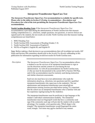Testing Students with Disabilities North Carolina Testing Program
Published August 2019
77
Interpreter/Transliterator Signs/Cues Test
The Interpreter/Transliterator Signs/Cues Test accommodation is available for specific tests.
Please refer to the tables in Section E (Testing Accommodations—Descriptions and
Procedures) for a list of the tests permitting the Interpreter/Transliterator Signs/Cues Test
accommodation.
North Carolina Reading Tests: If the Interpreter/Transliterator Signs/Cues Test
accommodation is provided during the administration of North Carolina tests that measure
reading comprehension (i.e., selections, sample questions, test questions, or answer choices are
signed/cued to the student), the test results are invalid. North Carolina tests that measure reading
comprehension are listed below:
1. BOG3 Reading Test
2. North Carolina EOG Assessments of Reading (Grades 3–8)
3. North Carolina EOC Assessment of English II
4. NCFEs of English I, English III, and English IV
Note: Before making a final decision to use accommodations that will invalidate test results, IEP
teams and Section 504 committees should refer to the Invalid Test Results subheading in this
publication for information regarding invalid test results for North Carolina tests.
Description The Interpreter/Transliterator Signs/Cues Test accommodation allows
a student to use the services of an interpreter/transliterator to sign or
cue the directions and the content of a test during the test
administration. As with all accommodations for North Carolina tests,
(1) the use must be documented in the current IEP or Section 504 Plan,
and (2) the accommodation must be routinely used during instruction
and similar classroom assessments.
Each test site must have (a) a test administrator who reads the
information aloud (e.g., directions, test questions) and (b) a qualified
interpreter/transliterator who signs/cues to the student(s). The test
administrator and interpreter/transliterator must attend all test
administrator training sessions provided before testing. It is important
that the school use an interpreter/transliterator who is familiar with and
has experience signing/cueing for the student(s).
The interpreter/transliterator must be proficient in sign language or the
student’s individual communication modality. The interpreter/
transliterator must not fingerspell words that have a commonly used
sign if the commonly used sign will provide the student with an unfair
advantage. For example, a test question asks: Which shape is the
triangle? The interpreter/transliterator would fingerspell the entire
word, triangle. Test items may not be clarified in any manner.
 