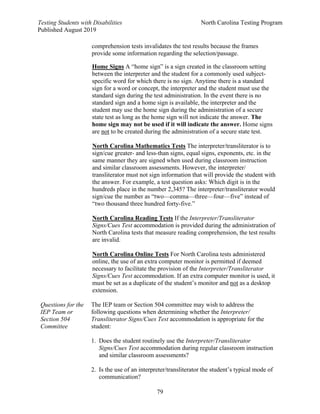 Testing Students with Disabilities North Carolina Testing Program
Published August 2019
79
comprehension tests invalidates the test results because the frames
provide some information regarding the selection/passage.
Home Signs A “home sign” is a sign created in the classroom setting
between the interpreter and the student for a commonly used subject-
specific word for which there is no sign. Anytime there is a standard
sign for a word or concept, the interpreter and the student must use the
standard sign during the test administration. In the event there is no
standard sign and a home sign is available, the interpreter and the
student may use the home sign during the administration of a secure
state test as long as the home sign will not indicate the answer. The
home sign may not be used if it will indicate the answer. Home signs
are not to be created during the administration of a secure state test.
North Carolina Mathematics Tests The interpreter/transliterator is to
sign/cue greater- and less-than signs, equal signs, exponents, etc. in the
same manner they are signed when used during classroom instruction
and similar classroom assessments. However, the interpreter/
transliterator must not sign information that will provide the student with
the answer. For example, a test question asks: Which digit is in the
hundreds place in the number 2,345? The interpreter/transliterator would
sign/cue the number as “two—comma—three—four—five” instead of
“two thousand three hundred forty-five.”
North Carolina Reading Tests If the Interpreter/Transliterator
Signs/Cues Test accommodation is provided during the administration of
North Carolina tests that measure reading comprehension, the test results
are invalid.
North Carolina Online Tests For North Carolina tests administered
online, the use of an extra computer monitor is permitted if deemed
necessary to facilitate the provision of the Interpreter/Transliterator
Signs/Cues Test accommodation. If an extra computer monitor is used, it
must be set as a duplicate of the student’s monitor and not as a desktop
extension.
Questions for the
IEP Team or
Section 504
Committee
The IEP team or Section 504 committee may wish to address the
following questions when determining whether the Interpreter/
Transliterator Signs/Cues Test accommodation is appropriate for the
student:
1. Does the student routinely use the Interpreter/Transliterator
Signs/Cues Test accommodation during regular classroom instruction
and similar classroom assessments?
2. Is the use of an interpreter/transliterator the student’s typical mode of
communication?
 