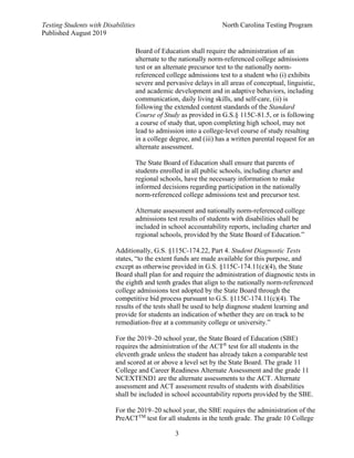 Testing Students with Disabilities North Carolina Testing Program
Published August 2019
3
Board of Education shall require the administration of an
alternate to the nationally norm-referenced college admissions
test or an alternate precursor test to the nationally norm-
referenced college admissions test to a student who (i) exhibits
severe and pervasive delays in all areas of conceptual, linguistic,
and academic development and in adaptive behaviors, including
communication, daily living skills, and self-care, (ii) is
following the extended content standards of the Standard
Course of Study as provided in G.S.§ 115C-81.5, or is following
a course of study that, upon completing high school, may not
lead to admission into a college-level course of study resulting
in a college degree, and (iii) has a written parental request for an
alternate assessment.
The State Board of Education shall ensure that parents of
students enrolled in all public schools, including charter and
regional schools, have the necessary information to make
informed decisions regarding participation in the nationally
norm-referenced college admissions test and precursor test.
Alternate assessment and nationally norm-referenced college
admissions test results of students with disabilities shall be
included in school accountability reports, including charter and
regional schools, provided by the State Board of Education.”
Additionally, G.S. §115C-174.22, Part 4. Student Diagnostic Tests
states, “to the extent funds are made available for this purpose, and
except as otherwise provided in G.S. §115C-174.11(c)(4), the State
Board shall plan for and require the administration of diagnostic tests in
the eighth and tenth grades that align to the nationally norm-referenced
college admissions test adopted by the State Board through the
competitive bid process pursuant to G.S. §115C-174.11(c)(4). The
results of the tests shall be used to help diagnose student learning and
provide for students an indication of whether they are on track to be
remediation-free at a community college or university.”
For the 2019–20 school year, the State Board of Education (SBE)
requires the administration of the ACT®
test for all students in the
eleventh grade unless the student has already taken a comparable test
and scored at or above a level set by the State Board. The grade 11
College and Career Readiness Alternate Assessment and the grade 11
NCEXTEND1 are the alternate assessments to the ACT. Alternate
assessment and ACT assessment results of students with disabilities
shall be included in school accountability reports provided by the SBE.
For the 2019–20 school year, the SBE requires the administration of the
PreACTTM
test for all students in the tenth grade. The grade 10 College
 