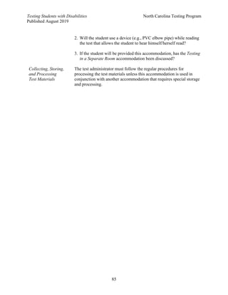 Testing Students with Disabilities North Carolina Testing Program
Published August 2019
85
2. Will the student use a device (e.g., PVC elbow pipe) while reading
the test that allows the student to hear himself/herself read?
3. If the student will be provided this accommodation, has the Testing
in a Separate Room accommodation been discussed?
Collecting, Storing,
and Processing
Test Materials
The test administrator must follow the regular procedures for
processing the test materials unless this accommodation is used in
conjunction with another accommodation that requires special storage
and processing.
 