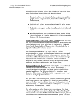 Testing Students with Disabilities North Carolina Testing Program
Published August 2019
87
making decisions about the specific way tests will be read aloud when
using the Test Read Aloud (in English) accommodation:
• Student is to have everything (including words on maps, tables,
graphs, charts, computer screen, etc.) read aloud during the test
administration.
• Student is only to have words read aloud upon his or her request.
• Student does not require numbers in mathematics tests to be read
aloud.
• Student only requires this accommodation when there is greater
content than usual on a test but does not need the accommodation
for tests with shorter sentences.
Test Read Aloud (in English) with Online Testing Students provided
the Test Read Aloud (in English) accommodation for online testing can
control which portions of the online test are read aloud by clicking a
button beside the desired text. The computer will read aloud what is
typically read aloud by a human reader.
The online audio files for the Test Read Aloud (in English)
accommodation are human vocalizations and not computer-generated
modulation. Several different human voices were used to record the
audio files, and therefore the human voice and the volume level might
differ from item to item within a single test form. If a student is
sensitive to either of these conditions, it may be appropriate for the
student to have the test administrator read the test aloud.
Testing in a Separate Room Students receiving the Test Read Aloud
(in English) accommodation must also receive the Testing in a
Separate Room accommodation, unless the student is testing online
wearing headphones. The IEP team/Section 504 committee must
determine if the student will take the test in a separate room in a one-
on-one or small group administration.
For paper/pencil test administrations, a testing session comprised of a
small group must use one test form (i.e., same form letter and form
number) for these accommodations at one test site (i.e., classroom). A
different form (i.e., a different letter/form number) must be used for
each of these sessions within a school.
For online testing, to utilize the computer to provide the Test Read
Aloud (in English) accommodation, the Test Read Aloud (in English)
option must be selected in the Student Interface Questions (SIQ). When
entered into the accommodations data management system, Test Read
 