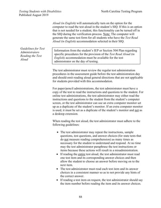 Testing Students with Disabilities North Carolina Testing Program
Published August 2019
88
Guidelines for Test
Administrators
Reading the Test
Aloud
Aloud (in English) will automatically turn on the option for the
computer to read the test aloud in the student’s SIQ. If this is an option
that is not needed for a student, this functionality can be turned off in
the SIQ during the verification process. Note: The computer will
generate the same test form for all students who have the Test Read
Aloud (in English) accommodation selected in their SIQ.
The test administrator must review the regular test administration
procedures in the assessment guide before the test administration day
and should omit reading aloud general directions that are not applicable
for students provided with this accommodation.
For paper/pencil administrations, the test administrator must have a
copy of the test to read the instructions and questions to the student. For
online test administrations, the test administrator may either read the
instructions and questions to the student from the student’s computer
screen, or the test administrator can use an extra computer monitor set
up as a duplicate of the student’s monitor. If an extra computer monitor
is used, it must be set as a duplicate of the student’s monitor and not as
a desktop extension.
When reading the test aloud, the test administrator must adhere to the
following guidelines:
• The test administrator may repeat the instructions, sample
questions, test questions, and answer choices (for state tests that
do not measure reading comprehension) as many times as
necessary for the student to understand and respond. At no time
may the test administrator paraphrase the test instructions or
items because these actions will result in a misadministration.
• If reading the entire test aloud, the test administrator must read
one test item and its corresponding answer choices and then
allow the student to choose an answer before moving on to the
next item.
• The test administrator must read each test item and its answer
choices in a consistent manner so as to not provide any hints of
the correct answer.
• If reading a test item on request, the test administrator should say
the item number before reading the item and its answer choices.
Information from the student’s IEP or Section 504 Plan regarding
specific procedures for the provision of the Test Read Aloud (in
English) accommodation must be available for the test
administrator on the day of testing.
 