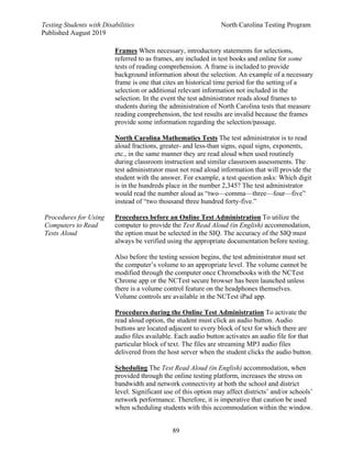 Testing Students with Disabilities North Carolina Testing Program
Published August 2019
89
Procedures for Using
Computers to Read
Tests Aloud
Frames When necessary, introductory statements for selections,
referred to as frames, are included in test books and online for some
tests of reading comprehension. A frame is included to provide
background information about the selection. An example of a necessary
frame is one that cites an historical time period for the setting of a
selection or additional relevant information not included in the
selection. In the event the test administrator reads aloud frames to
students during the administration of North Carolina tests that measure
reading comprehension, the test results are invalid because the frames
provide some information regarding the selection/passage.
North Carolina Mathematics Tests The test administrator is to read
aloud fractions, greater- and less-than signs, equal signs, exponents,
etc., in the same manner they are read aloud when used routinely
during classroom instruction and similar classroom assessments. The
test administrator must not read aloud information that will provide the
student with the answer. For example, a test question asks: Which digit
is in the hundreds place in the number 2,345? The test administrator
would read the number aloud as “two—comma—three—four—five”
instead of “two thousand three hundred forty-five.”
Procedures before an Online Test Administration To utilize the
computer to provide the Test Read Aloud (in English) accommodation,
the option must be selected in the SIQ. The accuracy of the SIQ must
always be verified using the appropriate documentation before testing.
Also before the testing session begins, the test administrator must set
the computer’s volume to an appropriate level. The volume cannot be
modified through the computer once Chromebooks with the NCTest
Chrome app or the NCTest secure browser has been launched unless
there is a volume control feature on the headphones themselves.
Volume controls are available in the NCTest iPad app.
Procedures during the Online Test Administration To activate the
read aloud option, the student must click an audio button. Audio
buttons are located adjacent to every block of text for which there are
audio files available. Each audio button activates an audio file for that
particular block of text. The files are streaming MP3 audio files
delivered from the host server when the student clicks the audio button.
Scheduling The Test Read Aloud (in English) accommodation, when
provided through the online testing platform, increases the stress on
bandwidth and network connectivity at both the school and district
level. Significant use of this option may affect districts’ and/or schools’
network performance. Therefore, it is imperative that caution be used
when scheduling students with this accommodation within the window.
 