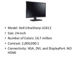 • Model: Dell UltraSharp U2412
• Size: 24-inch
• Number of Colors: 16.7 million
• Contrast: 2,000,000:1
• Connectivity: VGA, DVI, and DisplayPort. NO
HDMI
 