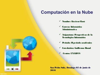 Computación en la Nube
 Nombre: Lizziem Clará
 Carrera: Informática
Administrativa
 Asignatura: Perspectivas de la
Tecnológica Informática
 Periodo: IIperiodo académico
 Catedrático: Guillermo Brand
 Centro: UNAH-VS
San Pedro Sula, Domingo 05 de junio de
2016
 