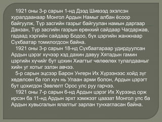 1921 оны 3-р сарын 1-нд Дээд Шивээд эхэлсэн
хуралдаанаар Монгол Ардын Намыг албан ёсоор
байгуулж, Түр засгийн газрыг байгуулан намын даргаар
Данзан, Түр засгийн газрын ерөнхий сайдаар Чагдаржав,
гадаад хэргийн сайдаар Бодоо, бүх цэргийн жанжнаар
Сүхбаатар томилогдсон байна.
1921 оны 3-р сарын 18-нд Сүхбаатараар удирдуулсан
Ардын цэрэг хүчээр хэд дахин давуу Хятадын гамин
цэргийн хүчийг бут цохин Хиагтыг чөлөөлөх тулалдааныг
хийн уг хотыг эзлэн авчээ.
5-р сарын эцсээр Барон Унгерн Их Хүрээнээс хойд зүг
хөдөлсөн ба гол хүч нь Улаан арми болон, Ардын цэрэгт
бут цохигдон Зөвлөлт Орос улс руу гарчээ.
1921 оны 7-р сарын 6-нд Ардын цэрэг Их Хүрээнд орж
ирсэн ба 11-нд Ардын эрхт хэмжээт цаазат Монгол улс ба
Ардын хувьсгалын ялалтыг зарлан тунхагласан байна.
 