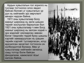 Ардын хувьсгалын гол зорилго нь
тусгаар тогтнолоо олох явдал
байсан боловч уг хувьсгалын үр
дүн нь нийгмийн эрс өөрчлөлт
авчирч чадсан байна.
1911 оны хувьсгалаар Богд
хааныг ширээнд нь залж шашин
төрийг хослуулан бариулсан бол
1921 оны хувьсгалаар ч мөн Богд
хааныг ширээнд нь залсан хэдий ч
эрх мэдлийг хязгаарлан зөвхөн
билэг тэмдгийн төдий буюу шашны
хэргийг хамааруулсан нь шашин
төрийн хэргийг тусгаарласан, илүү
ардчилсан засаглал тогтоосон ач
холбогдолтой болжээ. Мөн уг
хувьсгалаар нийгмийн хөгжилд
саад тотгор болж байсан
феодализм, хамжлагат ёсыг
халсан байна.
 
