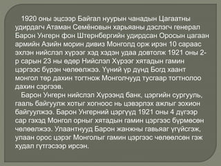 1920 оны эцсээр Байгал нуурын чанадын Цагаатны
удирдагч Атаман Семёновын харьяаны дэслэгч генерал
Барон Унгерн фон Штернбергийн удирдсан Оросын цагаан
армийн Азийн морин дивиз Монголд орж ирэн 10 сараас
эхлэн нийслэл хүрээг хэд хэдэн удаа довтолж 1921 оны 2-
р сарын 23 ны өдөр Нийслэл Хүрээг хятадын гамин
цэргээс бүрэн чөлөөлжээ. Үүний үр дүнд Богд хаант
монгол төр дахин тогтнож Монголчууд тусгаар тогтнолоо
дахин сэргээв.
Барон Унгерн нийслэл Хүрээнд банк, цэргийн сургууль,
гааль байгуулж хотыг хогноос нь цэвэрлэх ажлыг зохион
байгуулжээ. Барон Унгерний цэргүүд 1921 оны 4 дүгээр
сар гэхэд Монгол орныг хятадын гамин цэргээс бүрмөсөн
чөлөөлжээ. Улаантнууд Барон жанжны гавьяаг үгүйсгэж,
улаан орос цэрэг Монголыг гамин цэргээс чөлөөлсөн гэж
худал гүтгэсээр ирсэн.
 