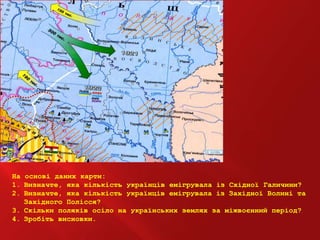 На основі даних карти:
1. Визначте, яка кількість українців емігрувала із Східної Галичини?
2. Визначте, яка кількість українців емігрувала із Західної Волині та
Західного Полісся?
3. Скільки поляків осіло на українських землях за міжвоєнний період?
4. Зробіть висновки.
 