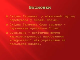  Східна Галичина у міжвоєний період
перебувала у складі Польщі.
 Східна Галичина була аграрно –
сировинним придатком Польщі.
 Суспільно – політичне життя
характеризувалось наростанням
конфронтації між українцями та
польською владою.
 