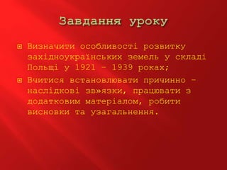  Визначити особливості розвитку
західноукраїнських земель у складі
Польщі у 1921 – 1939 роках;
 Вчитися встановлювати причинно –
наслідкові зв»язки, працювати з
додатковим матеріалом, робити
висновки та узагальнення.
 