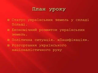  Статус українських земель у складі
Польщі.
 Економічний розвиток українських
земель.
 Політична ситуація. «Пацифікація».
 Розгортання українського
націоналістичного руху
 