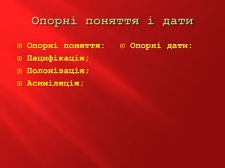  Опорні поняття:
 Пацифікація;
 Полонізація;
 Асиміляція;
 Опорні дати:
 