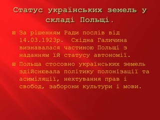  За рішенням Ради послів від
14.03.1923р. Східна Галичина
визнавалася частиною Польщі з
наданням їй статусу автономії.
 Польща стосовно українських земель
здійснювала політику полонізації та
асиміляції, нехтування прав і
свобод, заборони культури і мови.
 