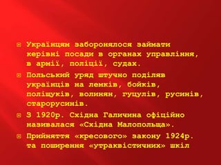  Українцям заборонялося займати
керівні посади в органах управління,
в армії, поліції, судах.
 Польський уряд штучно поділяв
українців на лемків, бойків,
поліщуків, волинян, гуцулів, русинів,
старорусинів.
 З 1920р. Східна Галичина офіційно
називалася «Східна Малопольща».
 Прийняття «кресового» закону 1924р.
та поширення «утраквістичних» шкіл
 