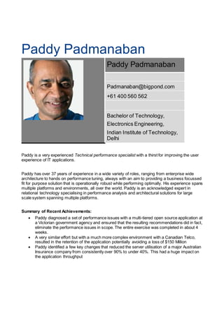 Paddy Padmanaban
Paddy Padmanaban
Padmanaban@bigpond.com
+61 400 560 562
Bachelor of Technology,
Electronics Engineering,
Indian Institute of Technology,
Delhi
Paddy is a very experienced Technical performance specialist with a thirst for improving the user
experience of IT applications.
Paddy has over 37 years of experience in a wide variety of roles, ranging from enterprise wide
architecture to hands on performance tuning, always with an aim to providing a business focussed
fit for purpose solution that is operationally robust while performing optimally. His experience spans
multiple platforms and environments, all over the world. Paddy is an acknowledged expert in
relational technology specialising in performance analysis and architectural solutions for large
scale system spanning multiple platforms.
Summary of Recent Achievements:
 Paddy diagnosed a set of performance issues with a multi-tiered open source application at
a Victorian government agency and ensured that the resulting recommendations did in fact,
eliminate the performance issues in scope. The entire exercise was completed in about 4
weeks.
 A very similar effort but with a much more complex environment with a Canadian Telco,
resulted in the retention of the application potentially avoiding a loss of $150 Million
 Paddy identified a few key changes that reduced the server utilisation of a major Australian
Insurance company from consistently over 90% to under 40%. This had a huge impact on
the application throughput
 