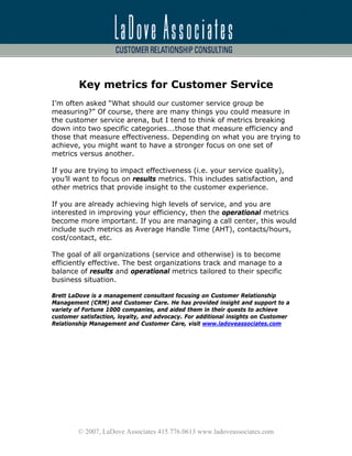 Key metrics for Customer Service
I’m often asked “What should our customer service group be
measuring?” Of course, there are many things you could measure in
the customer service arena, but I tend to think of metrics breaking
down into two specific categories….those that measure efficiency and
those that measure effectiveness. Depending on what you are trying to
achieve, you might want to have a stronger focus on one set of
metrics versus another.

If you are trying to impact effectiveness (i.e. your service quality),
you’ll want to focus on results metrics. This includes satisfaction, and
other metrics that provide insight to the customer experience.

If you are already achieving high levels of service, and you are
interested in improving your efficiency, then the operational metrics
become more important. If you are managing a call center, this would
include such metrics as Average Handle Time (AHT), contacts/hours,
cost/contact, etc.

The goal of all organizations (service and otherwise) is to become
efficiently effective. The best organizations track and manage to a
balance of results and operational metrics tailored to their specific
business situation.

Brett LaDove is a management consultant focusing on Customer Relationship
Management (CRM) and Customer Care. He has provided insight and support to a
variety of Fortune 1000 companies, and aided them in their quests to achieve
customer satisfaction, loyalty, and advocacy. For additional insights on Customer
Relationship Management and Customer Care, visit www.ladoveassociates.com




         © 2007, LaDove Associates 415.776.0613 www.ladoveassociates.com
 
