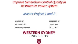 Improve Generation Control Quality in
Restructure Power System
Master Project 1 and 2
GUIDED BY: PREPARED BY:
Dr. Jamal Rizk Japan atel
Assistant professor 19212757
1
 