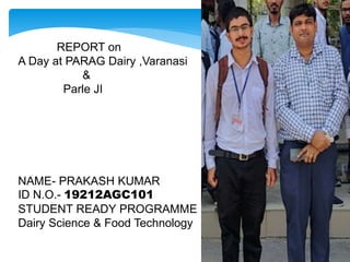 REPORT on
A Day at PARAG Dairy ,Varanasi
&
Parle JI
NAME- PRAKASH KUMAR
ID N.O.- 19212AGC101
STUDENT READY PROGRAMME
Dairy Science & Food Technology
 