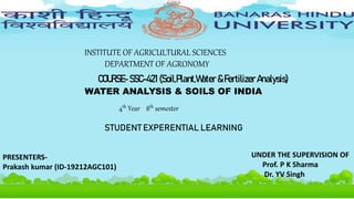 SOIL S OF INDIA
INSTITUTE OF AGRICULTURAL SCIENCES
DEPARTMENT OF AGRONOMY
COURSE- SSC-421 (Soil,Plant,Water &Fertilizer Analysis)
WATER ANALYSIS & SOILS OF INDIA
PRESENTERS-
Prakash kumar (ID-19212AGC101)
UNDER THE SUPERVISION OF
Prof. P K Sharma
Dr. YV Singh
4th Year 8th semester
STUDENT EXPERENTIAL LEARNING
 