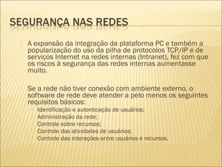 A expansão da integração da plataforma PC e também a 
popularização do uso da pilha de protocolos TCP/IP e de 
serviços Internet na redes internas (Intranet), fez com que 
os riscos à segurança das redes internas aumentasse 
muito. 
 Se a rede não tiver conexão com ambiente externo, o 
software de rede deve atender a pelo menos os seguintes 
requisitos básicos: 
 Identificação e autenticação de usuários; 
 Administração da rede; 
 Controle sobre recursos; 
 Controle das atividades de usuários; 
 Controle das interações entre usuários e recursos. 
 