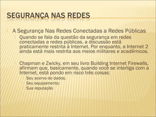  A Segurança Nas Redes Conectadas a Redes Públicas 
 Quando se fala da questão da segurança em redes 
conectadas a redes públicas, a discussão está 
praticamente restrita à Internet. Por enquanto, a Internet 2 
ainda está mais restrita aos meios militares e acadêmicos. 
 Chapman e Zwicky, em seu livro Building Internet Firewalls, 
afirmam que, basicamente, quando você se interliga com a 
Internet, está pondo em risco três coisas: 
 Seu acervo de dados; 
 Seu equipamento; 
 Sua reputação 
 
