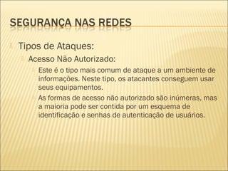  Tipos de Ataques: 
 Acesso Não Autorizado: 
 Este é o tipo mais comum de ataque a um ambiente de 
informações. Neste tipo, os atacantes conseguem usar 
seus equipamentos. 
 As formas de acesso não autorizado são inúmeras, mas 
a maioria pode ser contida por um esquema de 
identificação e senhas de autenticação de usuários. 
 