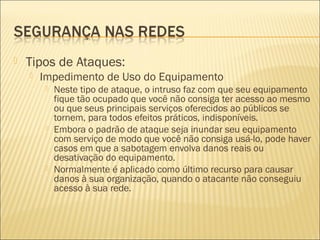  Tipos de Ataques: 
 Impedimento de Uso do Equipamento 
 Neste tipo de ataque, o intruso faz com que seu equipamento 
fique tão ocupado que você não consiga ter acesso ao mesmo 
ou que seus principais serviços oferecidos ao públicos se 
tornem, para todos efeitos práticos, indisponíveis. 
 Embora o padrão de ataque seja inundar seu equipamento 
com serviço de modo que você não consiga usá-lo, pode haver 
casos em que a sabotagem envolva danos reais ou 
desativação do equipamento. 
 Normalmente é aplicado como último recurso para causar 
danos à sua organização, quando o atacante não conseguiu 
acesso à sua rede. 
 