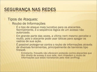  Tipos de Ataques: 
 Roubo de Informações 
 É o tipo de ataque mais lucrativo para os atacantes. 
Normalmente, é a seqüência lógica de um acesso não 
autorizado. 
 Em grande parte das vezes, a vítima nem mesmo percebe o 
roubo, pois o atacante pode usar táticas para apagar os 
rastros de sua ação. 
 É possível proteger-se contra o roubo de informações através 
de diversas ferramentas, principalmente de barreiras tipo 
firewall. 
 Entretanto, firewalls não oferecem proteção contra atacantes que 
têm direito de acesso à sua rede, nem impedem o roubo de 
informações que estão transitando pela rede (sniffing). 
 