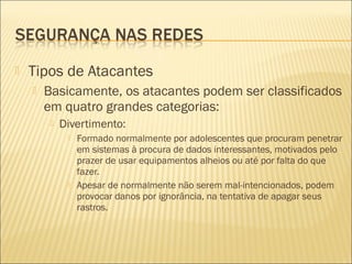  Tipos de Atacantes 
 Basicamente, os atacantes podem ser classificados 
em quatro grandes categorias: 
 Divertimento: 
 Formado normalmente por adolescentes que procuram penetrar 
em sistemas à procura de dados interessantes, motivados pelo 
prazer de usar equipamentos alheios ou até por falta do que 
fazer. 
 Apesar de normalmente não serem mal-intencionados, podem 
provocar danos por ignorância, na tentativa de apagar seus 
rastros. 
 