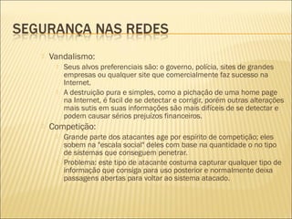  Vandalismo: 
 Seus alvos preferenciais são: o governo, polícia, sites de grandes 
empresas ou qualquer site que comercialmente faz sucesso na 
Internet. 
 A destruição pura e simples, como a pichação de uma home page 
na Internet, é facil de se detectar e corrigir, porém outras alterações 
mais sutis em suas informações são mais difíceis de se detectar e 
podem causar sérios prejuízos financeiros. 
 Competição: 
 Grande parte dos atacantes age por espírito de competição; eles 
sobem na "escala social" deles com base na quantidade o no tipo 
de sistemas que conseguem penetrar. 
 Problema: este tipo de atacante costuma capturar qualquer tipo de 
informação que consiga para uso posterior e normalmente deixa 
passagens abertas para voltar ao sistema atacado. 
 