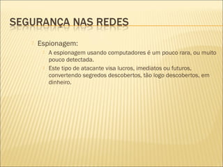  Espionagem: 
 A espionagem usando computadores é um pouco rara, ou muito 
pouco detectada. 
 Este tipo de atacante visa lucros, imediatos ou futuros, 
convertendo segredos descobertos, tão logo descobertos, em 
dinheiro. 
 