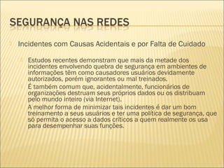  Incidentes com Causas Acidentais e por Falta de Cuidado 
 Estudos recentes demonstram que mais da metade dos 
incidentes envolvendo quebra de segurança em ambientes de 
informações têm como causadores usuários devidamente 
autorizados, porém ignorantes ou mal treinados. 
 É também comum que, acidentalmente, funcionários de 
organizações destruam seus próprios dados ou os distribuam 
pelo mundo inteiro (via Internet). 
 A melhor forma de minimizar tais incidentes é dar um bom 
treinamento a seus usuários e ter uma política de segurança, que 
só permita o acesso a dados críticos a quem realmente os usa 
para desempenhar suas funções. 
 