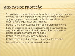  Ter políticas e procedimentos formais de segurança: nunca é 
demais repetir a importância da política e das normas de 
segurança para o sucesso da proteção dos ativos de 
informação de qualquer organização. 
 Instalar e manter atualizado um bom sistema antivírus. 
 Usar criptografia para: armazenamento e transporte de 
arquivos críticos, autenticação de usuários, assinatura 
digital, estabelecer sessões seguras. 
 Instalar e manter sistemas de firewall. 
 Instalar e manter Sistemas de Detecção de Intrusão. 
 Centralizar e controlar acesso à Internet 
 