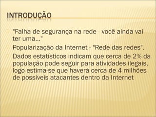  "Falha de segurança na rede - você ainda vai 
ter uma..." 
 Popularização da Internet - "Rede das redes". 
 Dados estatísticos indicam que cerca de 2% da 
população pode seguir para atividades ilegais, 
logo estima-se que haverá cerca de 4 milhões 
de possíveis atacantes dentro da Internet 
 